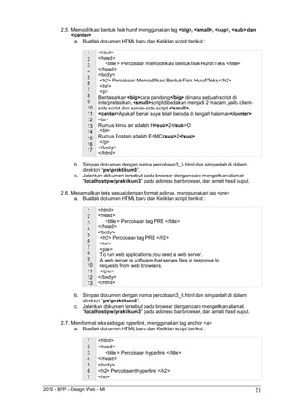 2012 - BPP – Design Web – MI 21 
2.5. Memodifikasi bentuk fisik huruf menggunakan tag <big>, <small>, <sup>, <sub> dan 
<center> 
a. Buatlah dokumen HTML baru dan Ketiklah script berikut : 
1 <html> 
2 <head> 
3 <title > Percobaan memodifikasi bentuk fisik Huruf/Teks </title> 
4 </head> 
5 <body> 
<h2> Percobaan Memodifikasi Bentuk Fisik Huruf/Teks </h2> 
6 <hr/> 
7 <p> 
8 Berdasarkan <big>cara pandang</big> dimana sebuah script di 
9 interpretasikan, <small>script dibedakan menjadi 2 macam, yaitu client- 
10 side script dan server-side script </small>. 
11 <center>Apakah benar saya telah berada di tengah halaman</center> 
12 <br> 
13 Rumus kimia air adalah H<sub>2</sub>O 
14 .<br> 
15 Rumus Enstain adalah E=MC<sup>2</sup> 
16 </p> 
17 </body> 
</html> 
b. Simpan dokumen dengan nama percobaan3_5.html dan simpanlah di dalam direktori “pwpraktikum3”. 
c. Jalankan dokumen tersebut pada browser dengan cara mengetikan alamat 
“localhost/pw/praktikum3” pada address bar browser, dan amati hasil ouput. 
2.6. Menampilkan teks sesuai dengan format aslinya, menggunakan tag <pre> 
a. Buatlah dokumen HTML baru dan Ketiklah script berikut : 
1 <html> 
2 <head> 
3 <title > Percobaan tag PRE </title> 
4 </head> 
5 <body> 
<h2> Percobaan tag PRE </h2> 
6 <hr/> 
7 <pre> 
8 To run web applications,you need a web server. 
9 A web server is software that serves files in response to 
10 requests from web browsers. 
11 </pre> 
12 </body> 
13 </html> 
b. Simpan dokumen dengan nama percobaan3_6.html dan simpanlah di dalam direktori “pwpraktikum3”. 
c. Jalankan dokumen tersebut pada browser dengan cara mengetikan alamat 
“localhost/pw/praktikum3” pada address bar browser, dan amati hasil ouput. 
2.7. Memformat teks sebagai hyperlink, menggunakan tag anchor <a> 
a. Buatlah dokumen HTML baru dan Ketiklah script berikut : 
1 <html> 
2 <head> 
3 <title > Percobaan hyperlink </title> 
4 </head> 
5 <body> 
6 <h2> Percobaan thyperlink </h2> 
7 <hr/>  
