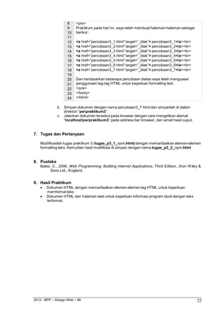 2012 - BPP – Design Web – MI 22 
8 <pre> 
9 Praktikum pada hari ini, saya telah membuat halaman-halaman sebagai 
10 berikut : 
11 
12 <a href=”percobaan3_1.html” target=”_blak”> percobaan3_1</a><br> 
13 <a href=”percobaan3_2.html” target=”_blak”> percobaan3_2</a><br> 
14 <a href=”percobaan3_3.html” target=”_blak”> percobaan3_3</a><br> 
15 <a href=”percobaan3_4.html” target=”_blak”> percobaan3_4</a><br> 
16 <a href=”percobaan3_5.html” target=”_blak”> percobaan3_5</a><br> 
17 <a href=”percobaan3_6.html” target=”_blak”> percobaan3_6</a><br> 
18 <a href=”percobaan3_7.html” target=”_blak”> percobaan3_7</a><br> 
19 
20 Dan berdasarkan beberapa percobaan diatas saya telah menguasai 
21 penggunaan tag-tag HTML untuk keperluan formatting text. 
22 </pre> 
23 </body> 
24 </html> 
b. Simpan dokumen dengan nama percobaan3_7.html dan simpanlah di dalam direktori “pwpraktikum3”. 
c. Jalankan dokumen tersebut pada browser dengan cara mengetikan alamat 
“localhost/pw/praktikum3” pada address bar browser, dan amati hasil ouput. 
7. Tugas dan Pertanyaan 
Modifikasilah tugas praktikum 3 (tugas_p3_1_npm.html) dengan memanfaatkan elemen-elemen formatting teks. Kemudian hasil modifikasi di simpan dengan nama tugas_p3_2_npm.html 
8. Pustaka 
Bates, C., 2006, Web Programming: Building Internet Applications, Third Edition, Jhon Wiley & Sons Ltd., England. 
9. Hasil Praktikum 
 Dokumen HTML dengan memanfaatkan elemen-elemen tag HTML untuk keperluan memformat teks 
 Dokumen HTML dan halaman web untuk keperluan informasi program studi dengan teks terformat.  