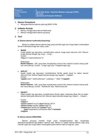 2012 - BPP – Design Web – MI 23 
Minggu ke : 4 
Unit Kompetensi : Client Side Script : Hypertext Markup Language (HTML) 
Waktu : 240 menit 
Tempat Laboratorium Komputer Software 
1. Elemen Kompetensi 
 Menguasai elemen-elemen pada tag BODY HTML 
2. Indikator Konerja 
 Mampu menggunakan elemen Multimedia 
 Mampu menggunakan elemen grouping 
3. Teori 
A. Elemen-elemen multimedia (Importing) 
Berikut ini adalah elemen-elemen (tag) yang memiliki tugas dan fungsi dalam menampilkan format multimedia (image dan video), yaitu : 
 IMAGE 
image adalah tag digunakan mendefinisikan sebuah image pada dokumen html. Elemen image ditandai dengan tag <img>…</img>. 
Contoh : 
<img src=“relatif-addresess“ /> 
Keterangan : 
Relatif Address - URL yang tidak menyebutkan protocol dan network location (hanya path 
dan nama filenya). Contoh : “image1.jpg” atau “/images/image1.jpg” 
 APPLET 
Applet adalah tag digunakan mendefinisikan file-file applet (java) ke dalam sebuah dokumen html. Elemen Applet ditandai dengan tag <applet>…</applet>. 
Contoh : 
<applet code=" relatif-addresess " codebase = "./flash "></applet> 
Keterangan : 
Relatif Address - URL yang tidak menyebutkan protocol dan network location (hanya path 
dan nama filenya). Contoh : “flashfile.fla” atau “/flash/movie.swf” 
 OBJECT 
Object adalah tag digunakan mendefinisikan file-file objek multimedia (flash file) ke dalam sebuah tabel pada dokumen html. Elemen object ditandai dengan tag <object>…</object>. 
Contoh : 
<object > 
<param name="movie" value="flashku.fla" /> 
<param name="quality" value="high" /> 
<embed src="flashku.fla" quality="high" type="application/x-shockwave-flash"></embed> 
</object> 
B. Elemen-elemen GROUPING 
Elemen grouping memiliki fungsi untuk mengelompokkan atau mengisolasi data/informasi/elemen-tag didalam halaman web. Berikut ini adalah elemen-elemen (tag) yang memiliki tugas dan fungsi dalam hal pengelompokan elemen-elemen (tag) lain, yaitu :  
