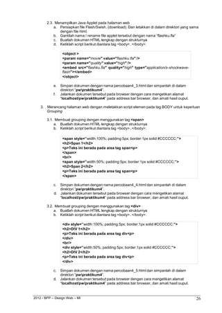 2012 - BPP – Design Web – MI 26 
2.3. Menampilkan Java Applet pada halaman web 
a. Persiapkan file Flash/Swish. (download). Dan letakkan di dalam direktori yang sama dengan file html. 
b. Gantilah nama / rename file applet tersebut dengan nama “flashku.fla” 
c. Buatlah dokumen HTML lengkap dengan strukturnya d. Ketiklah script berikut diantara tag <body>..</body>: 
<object > 
<param name="movie" value="flashku.fla" /> 
<param name="quality" value="high" /> 
<embed src="flashku.fla" quality="high" type="application/x-shockwave- flash"></embed> 
</object> 
e. Simpan dokumen dengan nama percobaan4_3.html dan simpanlah di dalam direktori “pwpraktikum4”. 
f. Jalankan dokumen tersebut pada browser dengan cara mengetikan alamat 
“localhost/pw/praktikum4” pada address bar browser, dan amati hasil ouput. 
3. Merancang halaman web dengan meletakkan script elemen pada tag BODY untuk keperluan 
Grouping 
3.1. Membuat grouping dengan menggunakan tag <span> 
a. Buatlah dokumen HTML lengkap dengan strukturnya b. Ketiklah script berikut diantara tag <body>..</body>: 
<span style=”width:100%; padding:5px; border:1px solid #CCCCCC;”> 
<h2>Span 1</h2> 
<p>Teks ini berada pada area tag span<p> 
</span> 
<br/> 
<span style=”width:50%; padding:5px; border:1px solid #CCCCCC;”> 
<h2>Span 2</h2> 
<p>Teks ini berada pada area tag span<p> 
</span> 
c. Simpan dokumen dengan nama percobaan4_4.html dan simpanlah di dalam direktori “pwpraktikum4”. 
d. Jalankan dokumen tersebut pada browser dengan cara mengetikan alamat 
“localhost/pw/praktikum4” pada address bar browser, dan amati hasil ouput. 
3.2. Membuat grouping dengan menggunakan tag <div> 
a. Buatlah dokumen HTML lengkap dengan strukturnya b. Ketiklah script berikut diantara tag <body>..</body>: 
<div style=”width:100%; padding:5px; border:1px solid #CCCCCC;”> 
<h2>DIV 1</h2> 
<p>Teks ini berada pada area tag div<p> 
</div> 
<br/> 
<div style=”width:50%; padding:5px; border:1px solid #CCCCCC;”> 
<h2>DIV 2</h2> 
<p>Teks ini berada pada area tag div<p> 
</div> 
c. Simpan dokumen dengan nama percobaan4_5.html dan simpanlah di dalam direktori “pwpraktikum4”. 
d. Jalankan dokumen tersebut pada browser dengan cara mengetikan alamat 
“localhost/pw/praktikum4” pada address bar browser, dan amati hasil ouput.  