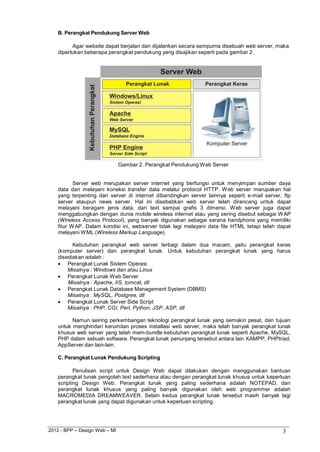 2012 - BPP – Design Web – MI 3 
B. Perangkat Pendukung Server Web 
Agar website dapat berjalan dan dijalankan secara sempurna disebuah web server, maka diperlukan beberapa perangkat pendukung yang disajikan seperti pada gambar 2. 
Gambar 2. Perangkat Pendukung Web Server 
Server web merupakan server internet yang berfungsi untuk menyimpan sumber daya data dan melayani koneksi transfer data melalui protocol HTTP. Web server merupakan hal yang terpenting dari server di internet dibandingkan server lainnya seperti e-mail server, ftp server ataupun news server. Hal ini disebabkan web server telah dirancang untuk dapat melayani beragam jenis data, dari text sampai grafis 3 dimensi. Web server juga dapat menggabungkan dengan dunia mobile wireless internet atau yang sering disebut sebagai WAP (Wireless Access Protocol), yang banyak digunakan sebagai sarana handphone yang memiliki fitur WAP. Dalam kondisi ini, webserver tidak lagi melayani data file HTML tetapi telah dapat melayani WML (Wireless Markup Language). 
Kebutuhan perangkat web server terbagi dalam dua macam, yaitu perangkat keras (komputer server) dan perangkat lunak. Untuk kebutuhan perangkat lunak yang harus disediakan adalah : 
 Perangkat Lunak Sistem Operasi 
Misalnya : Windows dan atau Linux 
 Perangkat Lunak Web Server 
Misalnya : Apache, IIS, tomcat, dll 
 Perangkat Lunak Database Management System (DBMS) 
Misalnya : MySQL, Postgree, dll 
 Perangkat Lunak Server Side Script 
Misalnya : PHP, CGI, Perl, Python, JSP, ASP, dll 
Namun seiring perkembangan teknologi perangkat lunak yang semakin pesat, dan tujuan untuk menghindari kerumitan proses installasi web server, maka telah banyak perangkat lunak khusus web server yang telah mem-bundle kebutuhan perangkat lunak seperti Apache, MySQL, PHP dalam sebuah software. Perangkat lunak penunjang tersebut antara lain XAMPP, PHPtriad, AppServer dan lain-lain. 
C. Perangkat Lunak Pendukung Scripting 
Penulisan script untuk Design Web dapat dilakukan dengan menggunakan bantuan perangkat lunak pengolah text sederhana atau dengan perangkat lunak khusus untuk keperluan scripting Design Web. Perangkat lunak yang paling sederhana adalah NOTEPAD, dan perangkat lunak khusus yang paling banyak digunakan oleh web programmer adalah MACROMEDIA DREAMWEAVER. Selain kedua perangkat lunak tersebut masih banyak lagi perangkat lunak yang dapat digunakan untuk keperluan scripting.  