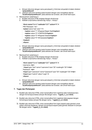 2012 - BPP – Design Web – MI 31 
c. Simpan dokumen dengan nama percobaan5_2.html dan simpanlah di dalam direktori 
“pwpraktikum5”. 
d. Jalankan dokumen tersebut pada browser dengan cara mengetikan alamat 
“localhost/pw/praktikum5” pada address bar browser, dan amati hasil ouput. 
4. Membuat form sederhana 3 
a. Buatlah dokumen HTML lengkap dengan strukturnya b. Ketiklah script berikut diantara tag <body>..</body>: 
<form name=”form3” methode=”GET” action=”#” /> 
Pilih Pekerjaan: <br> 
<select name=”job” size=”1”> 
<option value="1" >Pegawai Negeri Sipil</option> 
<option value="2" >TNI/POLRI</option> 
<option value="3" >Pegawai Swasta</option> 
<option value="4" >Wiraswasta</option> 
</select> 
</form> 
c. Simpan dokumen dengan nama percobaan5_3.html dan simpanlah di dalam direktori 
“pwpraktikum5”. 
d. Jalankan dokumen tersebut pada browser dengan cara mengetikan alamat 
“localhost/pw/praktikum5” pada address bar browser, dan amati hasil ouput. 
5. Membuat form sederhana 4 
a. Buatlah dokumen HTML lengkap dengan strukturnya b. Ketiklah script berikut diantara tag <body>..</body>: 
<form name=”form4” methode=”GET” action=”#” /> 
Username :<br> 
<input type=”text” name="username" size=”30” maxlength=”30” /><br> 
Password : <br> 
<input type=”password” name="password" size=”30” maxlength=”30” /><br> 
<input type=”submit” value=”Login” /> 
</form> 
c. Simpan dokumen dengan nama percobaan5_4.html dan simpanlah di dalam direktori 
“pwpraktikum5”. 
d. Jalankan dokumen tersebut pada browser dengan cara mengetikan alamat 
“localhost/pw/praktikum5” pada address bar browser, dan amati hasil ouput. 
7. Tugas dan Pertanyaan 
1) Buatlah satu dokumen HTML untuk menampilkan form registrasi data mahasiswa baru dengan format layout bebas (simpan file dengan nama : Tugas5_1_npm.html): 
2) Buatlah satu dokumen HTML untuk menampilkan form registrasi data pegawai dengan format layout bebas (simpan file dengan nama : Tugas5_2_npm.html): 
3) Buatlah satu dokumen HTML untuk menampilkan form login (seperti pada gambar) untuk sistem informasi akademik. dengan format layout seperti pada gambar dibawah ini (simpan file dengan nama : Tugas5_3_npm.html):  