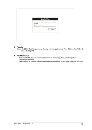 2012 - BPP – Design Web – MI 32 
8. Pustaka 
Bates, C., 2006, Web Programming: Building Internet Applications, Third Edition, Jhon Wiley & Sons Ltd., England. 
9. Hasil Praktikum 
 Dokumen HTML dengan memanfaatkan elemen-elemen tag HTML untuk keperluan importing multimedia 
 Dokumen HTML dengan memanfaatkan elemen-elemen tag HTML untuk keperluan grouping  