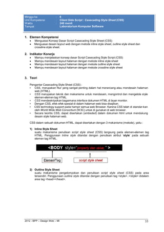 2012 - BPP – Design Web – MI 33 
Minggu ke : 6 
Unit Kompetensi : Client Side Script : Casecading Style Sheet (CSS) 
Waktu : 240 menit 
Tempat Laboratorium Komputer Software 
1. Elemen Kompetensi 
 Menguasai Konsep Dasar Script Casecading Style Sheet (CSS) 
 Menguasai desain layout web dengan metode inline style sheet, outline style sheet dan crossline style sheet. 
2. Indikator Konerja 
 Mampu menjelaskan konsep dasar Script Casecading Style Script (CSS) 
 Mampu mendesain layout halaman dengan metode inline style sheet 
 Mampu mendesain layout halaman dengan metode outline style sheet 
 Mampu mendesain layout halaman dengan metode crossline style sheet 
3. Teori 
Pengantar Casecading Style Sheet (CSS) : 
• CSS, merupakan fitur yang sangat penting dalam hal merancang atau mendesain halaman 
web (HTML). 
• CSS merupakan teknik dan mekanisme untuk mendesain, mengontrol dan mengelola style 
elemen-elemen tag HTML. 
• CSS mendeskripsikan bagaimana interface dokumen HTML di layar monitor. 
• Dengan CSS, efek-efek spesial di dalam halaman web bisa disajikan. 
• CSS technology support pada hampir semua web Browser. Karena CSS telah di standar-kan oleh World Wide Web Consortium (W3C) untuk di gunakan di web browser. 
• Secara teoritis CSS, dapat disertakan (embeded) dalam dokumen html untuk mendukung 
desain style halaman web. 
CSS dalam sebuah dokumen HTML, dapat disertakan dengan 3 mekanisme (metode), yaitu : 
1) Inline Style Sheet 
suatu mekanisme penulisan script style sheet (CSS) langsung pada elemen-elemen tag HTML. Penggunaan Inline style ditandai dengan penulisan atribut „style‟ pada sebuah elemen tag HTML. 
2) Outline Style Sheet 
suatu mekanisme pengelompokan dan penulisan script style sheet (CSS) pada area tersendiri. Penggunaan outline style ditandai dengan penulisan tag <style>..</style> didalam area tag <head></head>.  