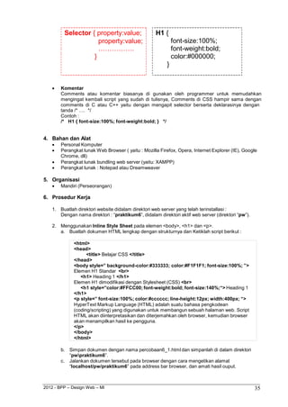 2012 - BPP – Design Web – MI 35 
Selector { property:value; 
property:value; 
……………. 
} 
H1 { 
} 
font-size:100%; font-weight:bold; color:#000000; 
 Komentar 
Comments atau komentar biasanya di gunakan oleh programmer untuk memudahkan mengingat kembali script yang sudah di tulisnya, Comments di CSS hampir sama dengan comments di C atau C++ yaitu dengan mengapit selector berserta deklarasinya dengan 
tanda /* …. */ 
Contoh : 
/* H1 { font-size:100%; font-weight:bold; } */ 
4. Bahan dan Alat 
 Personal Komputer 
 Perangkat lunak Web Browser ( yaitu : Mozilla Firefox, Opera, Internet Explorer (IE), Google 
Chrome, dll) 
 Perangkat lunak bundling web server (yaitu: XAMPP) 
 Perangkat lunak : Notepad atau Dreamweaver 
5. Organisasi 
 Mandiri (Perseorangan) 
6. Prosedur Kerja 
1. Buatlah direktori website didalam direktori web server yang telah terinstallasi : 
Dengan nama direktori : “praktikum6”, didalam direktori aktif web server (direktori “pw”). 
2. Menggunakan Inline Style Sheet pada elemen <body>, <h1> dan <p>. 
a. Buatlah dokumen HTML lengkap dengan strukturnya dan Ketiklah script berikut : 
<html> 
<head> 
<title> Belajar CSS </title> 
</head> 
<body style=” background-color:#333333; color:#F1F1F1; font-size:100%; ”> 
Elemen H1 Standar <br> 
<h1> Heading 1 </h1> 
Elemen H1 dimodifikasi dengan Stylesheet (CSS) <br> 
<h1 style=”color:#FFCC00; font-weight:bold; font-size:140%;“> Heading 1 
</h1> 
<p style=” font-size:100%; color:#cccccc; line-height:12px; width:400px; “> 
HyperText Markup Language (HTML) adalah suatu bahasa pengkodean (coding/scripting) yang digunakan untuk membangun sebuah halaman web. Script HTML akan diinterpretasikan dan diterjemahkan oleh browser, kemudian browser akan menampilkan hasil ke pengguna. 
</p> 
</body> 
</html> 
b. Simpan dokumen dengan nama percobaan6_1.html dan simpanlah di dalam direktori 
“pwpraktikum6”. 
c. Jalankan dokumen tersebut pada browser dengan cara mengetikan alamat 
“localhost/pw/praktikum6” pada address bar browser, dan amati hasil ouput.  