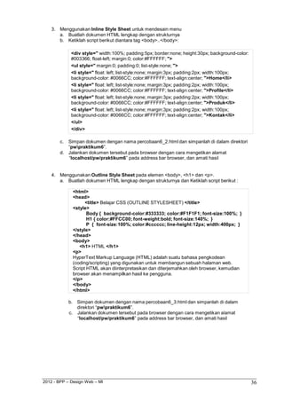 2012 - BPP – Design Web – MI 36 
3. Menggunakan Inline Style Sheet untuk mendesain menu a. Buatlah dokumen HTML lengkap dengan strukturnya b. Ketiklah script berikut diantara tag <body>..</body>: 
<div style=" width:100%; padding:5px; border:none; height:30px; background-color: 
#003366; float-left; margin:0; color:#FFFFFF; "> 
<ul style=" margin:0; padding:0; list-style:none; "> 
<li style=" float: left; list-style:none; margin:3px; padding:2px; width:100px; 
background-color: #0066CC; color:#FFFFFF; text-align:center; ">Home</li> 
<li style=" float: left; list-style:none; margin:3px; padding:2px; width:100px; 
background-color: #0066CC; color:#FFFFFF; text-align:center; ">Profile</li> 
<li style=" float: left; list-style:none; margin:3px; padding:2px; width:100px; 
background-color: #0066CC; color:#FFFFFF; text-align:center; ">Produk</li> 
<li style=" float: left; list-style:none; margin:3px; padding:2px; width:100px; 
background-color: #0066CC; color:#FFFFFF; text-align:center; ">Kontak</li> 
</ul> 
</div> 
c. Simpan dokumen dengan nama percobaan6_2.html dan simpanlah di dalam direktori 
“pwpraktikum6”. 
d. Jalankan dokumen tersebut pada browser dengan cara mengetikan alamat 
“localhost/pw/praktikum6” pada address bar browser, dan amati hasil 
4. Menggunakan Outline Style Sheet pada elemen <body>, <h1> dan <p>. 
a. Buatlah dokumen HTML lengkap dengan strukturnya dan Ketiklah script berikut : 
<html> 
<head> 
<title> Belajar CSS (OUTLINE STYLESHEET) </title> 
<style> 
Body { background-color:#333333; color:#F1F1F1; font-size:100%; } H1 { color:#FFCC00; font-weight:bold; font-size:140%; } 
P { font-size:100%; color:#cccccc; line-height:12px; width:400px; } 
</style> 
</head> 
<body> 
<h1> HTML </h1> 
<p> 
HyperText Markup Language (HTML) adalah suatu bahasa pengkodean (coding/scripting) yang digunakan untuk membangun sebuah halaman web. Script HTML akan diinterpretasikan dan diterjemahkan oleh browser, kemudian browser akan menampilkan hasil ke pengguna. 
</p> 
</body> 
</html> 
b. Simpan dokumen dengan nama percobaan6_3.html dan simpanlah di dalam direktori “pwpraktikum6”. 
c. Jalankan dokumen tersebut pada browser dengan cara mengetikan alamat 
“localhost/pw/praktikum6” pada address bar browser, dan amati hasil  