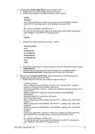 2012 - BPP – Design Web – MI 37 
5. Menggunakan Outline Style Sheet untuk mendesain menu a. Buatlah dokumen HTML lengkap dengan strukturnya 
b. Ketiklah script dibawah ini, letakkan didalam <head></head>: 
<style> 
#model { 
width:100%; padding:5px; border:none; background-color:#000000; float-left; 
color:#FFFFFF; text-align:center; font-family:arial; font-size:120%; 
} 
ul { margin:0; padding:0; list-style:none; } 
li { float: left; list-style:none; margin:3px; padding:2px; width:100px; background- color: #0066CC; color:#FFFFFF; text-align:center; 
} 
</style> 
c. Ketiklah script berikut diantara tag <body>..</body>: 
<div id=”model”> 
<ul> 
<li>Home</li> 
<li >Profile</li> 
<li>Produk</li> 
<li >Kontak</li> 
</ul> 
</div> 
d. Simpan dokumen dengan nama percobaan6_4.html dan simpanlah di dalam direktori 
“pwpraktikum6”. 
e. Jalankan dokumen tersebut pada browser dengan cara mengetikan alamat 
“localhost/pw/praktikum6” pada address bar browser, dan amati hasil 
6. Menggunakan Crossline Style Sheet : Merancang dokumen CSS sederhana dan menggunakannya dalam dokumen HTML. 
a. Buatlah dokumen CSS baru dan ketikkan script css berikut ini 
/* CSS Document */ 
Body { background-color:#333333; color:#F1F1F1; font-size:100%; margin:0; 
padding:0; font-family:Arial, Helvetica, sans-serif;} 
#mainarea {width:80%; margin:0; margin:auto; padding:0; background-color:none; 
height:100%;} 
#leftarea {width:25%; margin:5px; float:left; background-color:#000000; 
padding:5px;} 
#rightarea {width:72%; margin:5px; float:right;} Div { margin-bottom:5px;} 
#blok1 { background-color:#1226BA; color:#F1F1F1; padding:10px; width:100%; 
margin:0;} 
#blok2 { background-color:#268006; color:#F1F1F1; padding:10px; width:100%; 
margin:0;} 
#blok3 { background-color:#D6E304; color:#000000; padding:10px; width:100%; 
margin:0;} 
#model { 
height:auto; width:100%; padding:0; border:none; background-color:none; float- left; color:#FFFFFF; text-align:center; font-family:arial; font-size:120%; 
} 
ul { margin:0; padding:0; list-style:none; } 
li { float: left; list-style:none; margin:3px; padding:2px; width:97%; background- color: #0066CC; color:#FFFFFF; text-align:center; 
}  