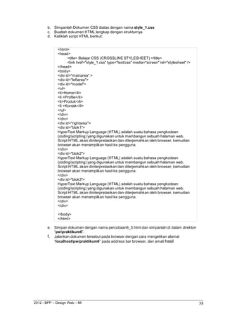 2012 - BPP – Design Web – MI 38 
b. Simpanlah Dokumen CSS diatas dengan nama style_1.css 
c. Buatlah dokumen HTML lengkap dengan strukturnya d. Ketiklah script HTML berikut: 
<html> 
<head> 
<title> Belajar CSS (CROSSLINE STYLESHEET) </title> 
<link href="style_1.css" type="text/css" media="screen" rel="stylesheet" /> 
</head> 
<body> 
<div id="mainarea" > 
<div id="leftarea"> 
<div id="model"> 
<ul> 
<li>Home</li> 
<li >Profile</li> 
<li>Produk</li> 
<li >Kontak</li> 
</ul> 
</div> 
</div> 
<div id="rightarea"> 
<div id="blok1"> 
HyperText Markup Language (HTML) adalah suatu bahasa pengkodean (coding/scripting) yang digunakan untuk membangun sebuah halaman web. Script HTML akan diinterpretasikan dan diterjemahkan oleh browser, kemudian browser akan menampilkan hasil ke pengguna. 
</div> 
<div id="blok2"> 
HyperText Markup Language (HTML) adalah suatu bahasa pengkodean (coding/scripting) yang digunakan untuk membangun sebuah halaman web. Script HTML akan diinterpretasikan dan diterjemahkan oleh browser, kemudian browser akan menampilkan hasil ke pengguna. 
</div> 
<div id="blok3"> 
HyperText Markup Language (HTML) adalah suatu bahasa pengkodean (coding/scripting) yang digunakan untuk membangun sebuah halaman web. Script HTML akan diinterpretasikan dan diterjemahkan oleh browser, kemudian browser akan menampilkan hasil ke pengguna. 
</div> 
</div> 
</body> 
</html> 
e. Simpan dokumen dengan nama percobaan6_5.html dan simpanlah di dalam direktori 
“pwpraktikum6”. 
f. Jalankan dokumen tersebut pada browser dengan cara mengetikan alamat 
“localhost/pw/praktikum6” pada address bar browser, dan amati hasil  