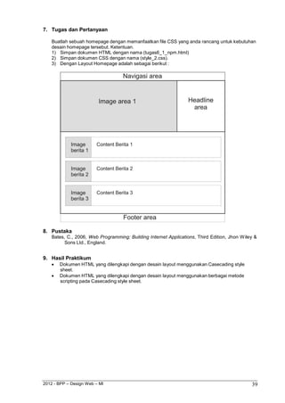 2012 - BPP – Design Web – MI 39 
7. Tugas dan Pertanyaan 
Buatlah sebuah homepage dengan memanfaatkan file CSS yang anda rancang untuk kebutuhan desain homepage tersebut. Ketentuan. 
1) Simpan dokumen HTML dengan nama (tugas6_1_npm.html) 
2) Simpan dokumen CSS dengan nama (style_2.css). 
3) Dengan Layout Homepage adalah sebagai berikut : 
8. Pustaka 
Bates, C., 2006, Web Programming: Building Internet Applications, Third Edition, Jhon Wiley & Sons Ltd., England. 
9. Hasil Praktikum 
 Dokumen HTML yang dilengkapi dengan desain layout menggunakan Casecading style sheet. 
 Dokumen HTML yang dilengkapi dengan desain layout menggunakan berbagai metode scripting pada Casecading style sheet.  