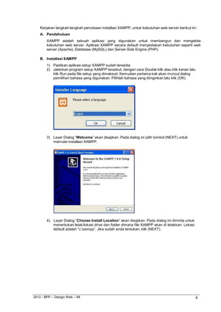 2012 - BPP – Design Web – MI 4 
Kerjakan langkah-langkah percobaan installasi XAMPP, untuk kebutuhan web server berikut ini : 
A. Pendahuluan 
XAMPP adalah sebuah aplikasi yang digunakan untuk membangun dan mengelola kebutuhan web server. Aplikasi XAMPP secara default menyediakan kebutuhan seperti web server (Apache), Database (MySQL) dan Server-Side Engine (PHP). 
B. Installasi XAMPP 
1) Pastikan aplikasi setup XAMPP sudah tersedia 
2) Jalankan program setup XAMPP tersebut, dengan cara Double klik atau klik kanan lalu klik Run pada file setup yang dimaksud. Kemudian pertama kali akan muncul dialog pemilihan bahasa yang digunakan. Pilihlah bahasa yang diinginkan lalu klik (OK). 
3) Layar Dialog “Welcome” akan disajikan. Pada dialog ini pilih tombol (NEXT) untuk memulai installasi XAMPP. 
4) Layar Dialog “Choose Install Location” akan disajikan. Pada dialog ini diminta untuk menentukan letak/lokasi drive dan folder dimana file XAMPP akan di letakkan. Lokasi default adalah “c:xampp”. Jika sudah anda tentukan, klik (NEXT).  