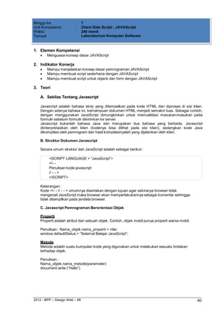 2012 - BPP – Design Web – MI 40 
Minggu ke : 7 
Unit Kompetensi : Client Side Script : JAVAScript 
Waktu : 240 menit 
Tempat Laboratorium Komputer Software 
1. Elemen Kompetensi 
 Menguasai konsep dasar JAVAScript 
2. Indikator Konerja 
 Mampu menjelaskan konsep dasar pemrograman JAVAScript 
 Mampu membuat script sederhana dengan JAVAScript 
 Mampu membuat script untuk objeck dan form dengan JAVAScript 
3. Teori 
A. Sekilas Tentang Javascript 
Javascript adalah bahasa skrip yang ditempelkan pada kode HTML dan diproses di sisi klien. Dengan adanya bahasa ini, kemampuan dokumen HTML menjadi semakin luas. Sebagai contoh, dengan menggunakan JavaScript dimungkinkan untuk memvalidasi masukan-masukan pada formulir sebelum formulir dikirimkan ke server. 
Javascript bukanlah bahasa Java dan merupakan dua bahasa yang berbeda. Javascript diinterpretasikan oleh klien (kodenya bisa dilihat pada sisi klien), sedangkan kode Java dikompilasi oleh pemrogram dan hasil kompilasinyalah yang dijalankan oleh klien. 
B. Struktur Dokumen Javascript 
Secara umum struktur dari JavaScript adalah sebagai berikut : 
<SCRIPT LANGUAGE = ”JavaScript”> 
<!- - 
Penulisan kode javascript 
// - - > 
</SCRIPT> 
Keterangan : 
Kode <!- - // - - > umumnya disertakan dengan tujuan agar sekiranya browser tidak mengenali JavaScript maka browser akan memperlakukannya sebagai komentar sehingga tidak ditampilkan pada jendela browser. 
C. Javascript Pemrograman Berorientasi Objek 
Properti 
Properti adalah atribut dari sebuah objek. Contoh, objek mobil punya properti warna mobil. 
Penulisan : Nama_objek.nama_properti = nilai window.defaultStatus = ”Selamat Belajar JavaScript”; 
Metode 
Metode adalah suatu kumpulan kode yang digunakan untuk melakukan sesuatu tindakan terhadap objek. 
Penulisan : Nama_objek.nama_metode(parameter) document.write (”Hallo”)  