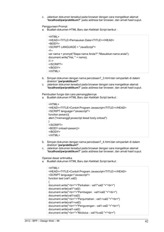 2012 - BPP – Design Web – MI 42 
c. Jalankan dokumen tersebut pada browser dengan cara mengetikan alamat 
“localhost/pw/praktikum7” pada address bar browser, dan amati hasil ouput. 
Penggunaan Prompt 
a. Buatlah dokumen HTML Baru dan Ketiklah Script berikut : 
<HTML> 
<HEAD><TITLE>Pemasukan Data</TITLE></HEAD> 
<BODY> 
<SCRIPT LANGUAGE = "JavaScript"> 
<!-- 
var nama = prompt("Siapa nama Anda?","Masukkan nama anda"); 
document.write("Hai, " + nama); 
//--> 
</SCRIPT> 
</BODY> 
</HTML> 
b. Simpan dokumen dengan nama percobaan7_3.html dan simpanlah di dalam direktori “pwpraktikum7”. 
c. Jalankan dokumen tersebut pada browser dengan cara mengetikan alamat 
“localhost/pw/praktikum7” pada address bar browser, dan amati hasil ouput. 
Pembuatan fungsi dan cara pemanggilannya 
a. Buatlah dokumen HTML Baru dan Ketiklah Script berikut : 
<HTML> 
<HEAD><TITLE>Contoh Program Javascript</TITLE></HEAD> 
<SCRIPT language="Javascript"> 
function pesan(){ 
alert ("memanggil javascript lewat body onload") 
} 
</SCRIPT> 
<BODY onload=pesan()> 
</BODY> 
</HTML> 
b. Simpan dokumen dengan nama percobaan7_4.html dan simpanlah di dalam direktori “pwpraktikum7”. 
c. Jalankan dokumen tersebut pada browser dengan cara mengetikan alamat 
“localhost/pw/praktikum7” pada address bar browser, dan amati hasil ouput. 
Operasi dasar aritmatika 
a. Buatlah dokumen HTML Baru dan Ketiklah Script berikut : 
<HTML> 
<HEAD><TITLE>Contoh Program Javascript</TITLE></HEAD> 
<SCRIPT language="Javascript"> 
function test (val1,val2) 
{ 
document.write("<br>"+"Perkalian : val1*val2 "+"<br>") document.write(val1*val2) document.write("<br>"+"Pembagian : val1/val2 "+"<br>") document.write(val1/val2) document.write("<br>"+"Penjumlahan : val1+val2 "+"<br>") document.write(val1+val2) document.write("<br>"+"Pengurangan : val1-val2 "+"<br>") document.write(val1-val2) 
document.write("<br>"+"Modulus : val1%val2 "+"<br>")  