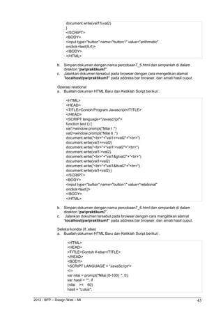 2012 - BPP – Design Web – MI 43 
document.write(val1%val2) 
} 
</SCRIPT> 
<BODY> 
<input type="button" name="button1" value="arithmetic" onclick=test(9,4)> 
</BODY> 
</HTML> 
b. Simpan dokumen dengan nama percobaan7_5.html dan simpanlah di dalam direktori “pwpraktikum7”. 
c. Jalankan dokumen tersebut pada browser dengan cara mengetikan alamat 
“localhost/pw/praktikum7” pada address bar browser, dan amati hasil ouput. 
Operasi relational 
a. Buatlah dokumen HTML Baru dan Ketiklah Script berikut : 
<HTML> 
<HEAD> 
<TITLE>Contoh Program Javascript</TITLE> 
</HEAD> 
<SCRIPT language="Javascript"> function test () { val1=window.prompt("Nilai I :") val2=window.prompt("Nilai II :") 
document.write("<br>"+"val1==val2"+"<br>") 
document.write(val1==val2) document.write("<br>"+"val1!=val2"+"<br>") document.write(val1!=val2) document.write("<br>"+"val1&gtval2"+"<br>") document.write(val1>val2) document.write("<br>"+"val1&ltval2"+"<br>") document.write(val1<val2) } 
</SCRIPT> 
<BODY> 
<input type="button" name="button1" value="relational" onclick=test()> 
</BODY> 
</HTML> 
b. Simpan dokumen dengan nama percobaan7_6.html dan simpanlah di dalam direktori “pwpraktikum7”. 
c. Jalankan dokumen tersebut pada browser dengan cara mengetikan alamat 
“localhost/pw/praktikum7” pada address bar browser, dan amati hasil ouput. 
Seleksi kondisi (if..else) 
a. Buatlah dokumen HTML Baru dan Ketiklah Script berikut : 
<HTML> 
<HEAD> 
<TITLE>Contoh if-else</TITLE> 
</HEAD> 
<BODY> 
<SCRIPT LANGUAGE = "JavaScript"> 
<!-- 
var nilai = prompt("Nilai (0-100): ", 0); 
var hasil = ""; if (nilai >= 60) hasil = "Lulus";  