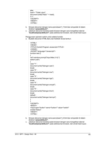 2012 - BPP – Design Web – MI 44 
else 
hasil = "Tidak Lulus"; 
document.write("Hasil: " + hasil); 
//--> 
</SCRIPT> 
</BODY> 
</HTML> 
b. Simpan dokumen dengan nama percobaan7_7.html dan simpanlah di dalam direktori “pwpraktikum7”. 
c. Jalankan dokumen tersebut pada browser dengan cara mengetikan alamat 
“localhost/pw/praktikum7” pada address bar browser, dan amati hasil ouput. 
Penggunaan operator switch untuk seleksi kondisi 
a. Buatlah dokumen HTML Baru dan Ketiklah Script berikut : 
<HTML> 
<HEAD> 
<TITLE>Contoh Program Javascript</TITLE> 
</HEAD> 
<SCRIPT language="Javascript"> 
function test () 
{ 
val1=window.prompt("Input Nilai (1-5):") 
switch (val1) 
{ 
case "1" : document.write("bilangan satu") break 
case "2" : document.write("bilangan dua") break 
case "3" : document.write("bilangan tiga") break 
case "4" : document.write("bilangan empat") break 
case "5" : 
document.write("bilangan lima") 
break default : 
document.write("bilangan lainnya") 
} 
} 
</SCRIPT> 
<BODY> 
<input type="button" name="button1" value="switch" onclick=test()> 
</BODY> 
</HTML> 
b. Simpan dokumen dengan nama percobaan7_8.html dan simpanlah di dalam direktori “pwpraktikum7”. 
c. Jalankan dokumen tersebut pada browser dengan cara mengetikan alamat 
“localhost/pw/praktikum7” pada address bar browser, dan amati hasil ouput.  