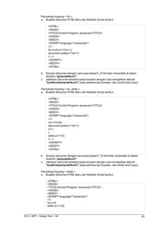 2012 - BPP – Design Web – MI 45 
Pemakaian looping < for > 
a. Buatlah dokumen HTML Baru dan Ketiklah Script berikut : 
<HTML> 
<HEAD> 
<TITLE>Contoh Program Javascript</TITLE> 
</HEAD> 
<BODY> 
<SCRIPT language="Javascript"> 
<!-- 
for (x=0;x<=10;x++) 
document.write(x+"<br>") 
// --> 
</SCRIPT> 
</BODY> 
</HTML> 
b. Simpan dokumen dengan nama percobaan7_9.html dan simpanlah di dalam direktori “pwpraktikum7”. 
c. Jalankan dokumen tersebut pada browser dengan cara mengetikan alamat 
“localhost/pw/praktikum7” pada address bar browser, dan amati hasil ouput. 
Pemakaian looping < do..while > 
a. Buatlah dokumen HTML Baru dan Ketiklah Script berikut : 
<HTML> 
<HEAD> 
<TITLE>Contoh Program Javascript</TITLE> 
</HEAD> 
<BODY> 
<SCRIPT language="Javascript"> 
<!-- 
var x=0 do{ document.write(x+"<br>") x++; 
} 
while (x<=10) 
// --> 
</SCRIPT> 
</BODY> 
</HTML> 
b. Simpan dokumen dengan nama percobaan7_10.html dan simpanlah di dalam direktori “pwpraktikum7”. 
c. Jalankan dokumen tersebut pada browser dengan cara mengetikan alamat 
“localhost/pw/praktikum7” pada address bar browser, dan amati hasil ouput. 
Pemakaian looping < while > 
a. Buatlah dokumen HTML Baru dan Ketiklah Script berikut : 
<HTML> 
<HEAD> 
<TITLE>Contoh Program Javascript</TITLE> 
</HEAD> 
<BODY> 
<SCRIPT language="Javascript"> 
<!-- 
var x=0 
while (x<=10){  