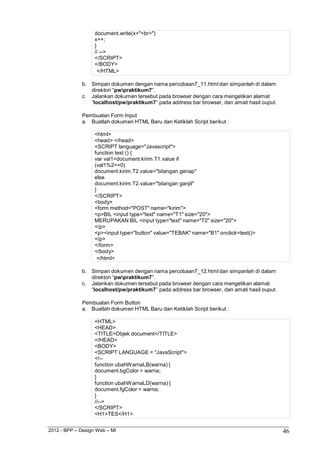 2012 - BPP – Design Web – MI 46 
document.write(x+"<br>") 
x++; 
} 
// --> 
</SCRIPT> 
</BODY> 
</HTML> 
b. Simpan dokumen dengan nama percobaan7_11.html dan simpanlah di dalam direktori “pwpraktikum7”. 
c. Jalankan dokumen tersebut pada browser dengan cara mengetikan alamat 
“localhost/pw/praktikum7” pada address bar browser, dan amati hasil ouput. 
Pembuatan Form Input 
a. Buatlah dokumen HTML Baru dan Ketiklah Script berikut : 
<html> 
<head> </head> 
<SCRIPT language="Javascript"> 
function test () { 
var val1=document.kirim.T1.value if (val1%2==0) document.kirim.T2.value="bilangan genap" else 
document.kirim.T2.value="bilangan ganjil" 
} 
</SCRIPT> 
<body> 
<form method="POST" name="kirim"> 
<p>BIL <input type="text" name="T1" size="20"> MERUPAKAN BIL <input type="text" name="T2" size="20"> 
</p> 
<p><input type="button" value="TEBAK" name="B1" onclick=test()> 
</p> 
</form> 
</body> 
</html> 
b. Simpan dokumen dengan nama percobaan7_12.html dan simpanlah di dalam direktori “pwpraktikum7”. 
c. Jalankan dokumen tersebut pada browser dengan cara mengetikan alamat 
“localhost/pw/praktikum7” pada address bar browser, dan amati hasil ouput. 
Pembuatan Form Button 
a. Buatlah dokumen HTML Baru dan Ketiklah Script berikut : 
<HTML> 
<HEAD> 
<TITLE>Objek document</TITLE> 
</HEAD> 
<BODY> 
<SCRIPT LANGUAGE = "JavaScript"> 
<!-- 
function ubahWarnaLB(warna) { 
document.bgColor = warna; 
} 
function ubahWarnaLD(warna) { 
document.fgColor = warna; 
} 
//--> 
</SCRIPT> 
<H1>TES</H1>  