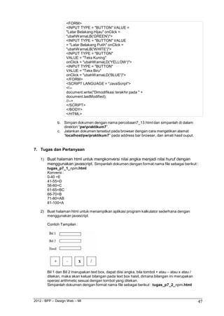 2012 - BPP – Design Web – MI 47 
<FORM> 
<INPUT TYPE = "BUTTON" VALUE = "Latar Belakang Hijau" onClick = "ubahWarnaLB('GREEN')"> 
<INPUT TYPE = "BUTTON" VALUE = "Latar Belakang Putih" onClick = "ubahWarnaLB('WHITE')"> 
<INPUT TYPE = "BUTTON" 
VALUE = "Teks Kuning" 
onClick = "ubahWarnaLD('YELLOW')"> 
<INPUT TYPE = "BUTTON" VALUE = "Teks Biru" 
onClick = "ubahWarnaLD('BLUE')"> 
</FORM> 
<SCRIPT LANGUAGE = "JavaScript"> 
<!-- 
document.write("Dimodifikasi terakhir pada " + 
document.lastModified); 
//--> 
</SCRIPT> 
</BODY> 
</HTML> 
b. Simpan dokumen dengan nama percobaan7_13.html dan simpanlah di dalam direktori “pwpraktikum7”. 
c. Jalankan dokumen tersebut pada browser dengan cara mengetikan alamat 
“localhost/pw/praktikum7” pada address bar browser, dan amati hasil ouput. 
7. Tugas dan Pertanyaan 
1) Buat halaman html untuk mengkonversi nilai angka menjadi nilai huruf dengan menggunakan javascript. Simpanlah dokumen dengan format nama file sebagai berikut : tugas_p7_1_npm.html 
Konversi : 
0-40 =E 
41-55=D 
56-60=C 
61-65=BC 
66-70=B 
71-80=AB 
81-100=A 
2) Buat halaman html untuk menampilkan aplikasi program kalkulator sederhana dengan menggunakan javascript. 
Contoh Tampilan : 
Bil 1 dan Bil 2 merupakan text box, dapat diisi angka, bila tombol + atau – atau x atau / ditekan, maka akan keluar bilangan pada text box hasil, dimana bilangan ini merupakan operasi arithmetic sesuai dengan tombol yang ditekan. 
Simpanlah dokumen dengan format nama file sebagai berikut : tugas_p7_2_npm.html  
