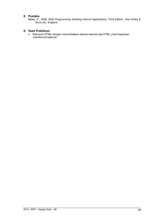 2012 - BPP – Design Web – MI 48 
8. Pustaka 
Bates, C., 2006, Web Programming: Building Internet Applications, Third Edition, Jhon Wiley & Sons Ltd., England. 
9. Hasil Praktikum 
 Dokumen HTML dengan memanfaatkan elemen-elemen tag HTML untuk keperluan memformat halaman 
 