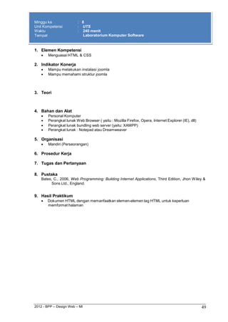 2012 - BPP – Design Web – MI 49 
Minggu ke : 8 
Unit Kompetensi : UTS 
Waktu : 240 menit 
Tempat Laboratorium Komputer Software 
1. Elemen Kompetensi 
 Menguasai HTML & CSS 
2. Indikator Konerja 
 Mampu melakukan instalasi joomla 
 Mampu memahami struktur joomla 
3. Teori 
4. Bahan dan Alat 
 Personal Komputer 
 Perangkat lunak Web Browser ( yaitu : Mozilla Firefox, Opera, Internet Explorer (IE), dll) 
 Perangkat lunak bundling web server (yaitu: XAMPP) 
 Perangkat lunak : Notepad atau Dreamweaver 
5. Organisasi 
 Mandiri (Perseorangan) 
6. Prosedur Kerja 
7. Tugas dan Pertanyaan 
8. Pustaka 
Bates, C., 2006, Web Programming: Building Internet Applications, Third Edition, Jhon Wiley & Sons Ltd., England. 
9. Hasil Praktikum 
 Dokumen HTML dengan memanfaatkan elemen-elemen tag HTML untuk keperluan memformat halaman 
 