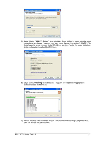 2012 - BPP – Design Web – MI 5 
5) Layar Dialog “XAMPP Option” akan disajikan. Pada dialog ini Anda diminta untuk menentukan konfigurasi ( desktop icon, start menu dan services action ) XAMPP. Pilih Install Apache as service dan Install MySQL as service, Filezilla ftp server diabaikan. Untuk melanjutkan installasi klik (INSTALL). 
6) Layar Dialog “Installing” akan disajikan. Tunggulah beberapa saat hingga proses installasi selesai dilaksanakan. 
7) Proses installasi selesai ditandai dengan kemunculan window dialog “Complete Setup”. 
Lalu klik (Finish) untuk mengakhiri.  