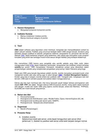 2012 - BPP – Design Web – MI 50 
Minggu ke : 9 
Unit Kompetensi : Mengenal Joomla 
Waktu : 240 menit 
Tempat Laboratorium Komputer Software 
1. Elemen Kompetensi 
 Menguasai komponen-komponen joomla 
2. Indikator Konerja 
 Mampu melakukan instalasi joomla 
 Mampu membuat category di joomla 
3. Teori 
CMS adalah software yang digunakan untuk membuat, mengubah dan mempublikasikan content ke dalam sebuah website. Fasilitas yang umumnya terdapat dalam CMS sangat banyak, terutama yang berkaitan dengan publikasi isi website, pengaturan halaman, pengubahan isi, pencarian dan lain-lain. Sebuah CMS, dapat berbentuk program yang sederhana, atau dapat juga merupakan suatu program kompleks yang terdiri dari berbagai modul-modul sesuai dengan fasilitas yang terdapat didalamnya. 
Kita memerlukan CMS karena para pengelola atau pemilik website yang tidak mahir dalam menggunakan kode HTML dapat melakukan pembuatan, pengubahan dan publikasi content terhadap website-nya sendiri. CMS menyediakan framework manajemen proses yang dibutuhkan dalam pengembangan website yang menghendaki pengelolaan yang sering / dalam frekuensi yang tinggi. 
Salah satu CMS yang banyak digunakaan adalah Joomla. Joomla merupakan perangkat lunak untuk manajemen konten web atau sering juga di sebut dengan CMS ( Content Management System ). Konten yang bisa di tangani Joomla antara lain publikasi web, mengedit web, menghapus web dan lain-lain. CMS saat ini semakin populer kemudahan dalam menggunakannya. 
Dahulu jika kita ingin membuat web, kita harus bersusah payah belajar bahasa pemrograman web seperti ASP, PHP, dan Java. Dengan adanya CMS khususnya Joomla, orang awam dapat membuat web dengan mudah dan cepat. CMS yang sejenis Joomla banyak, antara lain Mamboo, PHPNuke, AuraCMS dan masih banyak yang lainnya. 
4. Bahan dan Alat 
 Personal Komputer 
 Perangkat lunak Web Browser ( yaitu : Mozilla Firefox, Opera, Internet Explorer (IE), dll) 
 Perangkat lunak bundling web server (yaitu: XAMPP) 
 Perangkat lunak : Notepad atau Dreamweaver 
5. Organisasi 
 Mandiri (Perseorangan) 
6. Prosedur Kerja 
A. Installasi Joomla 
Sebelumnya install web server, anda dapat menggunkan web server (lihat pertemuan 1). Setelah itu pastikan web server anda telah berjalan dengan normal.  