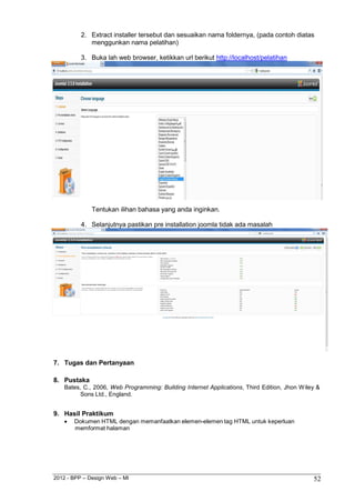 2012 - BPP – Design Web – MI 52 
2. Extract installer tersebut dan sesuaikan nama foldernya, (pada contoh diatas menggunkan nama pelatihan) 
3. Buka lah web browser, ketikkan url berikut http://localhost/pelatihan 
Tentukan ilihan bahasa yang anda inginkan. 
4. Selanjutnya pastikan pre installation joomla tidak ada masalah 
7. Tugas dan Pertanyaan 
8. Pustaka 
Bates, C., 2006, Web Programming: Building Internet Applications, Third Edition, Jhon Wiley & Sons Ltd., England. 
9. Hasil Praktikum 
 Dokumen HTML dengan memanfaatkan elemen-elemen tag HTML untuk keperluan memformat halaman 

