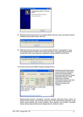 2012 - BPP – Design Web – MI 6 
8) Beberapa saat kemudian akan muncul kotak dialog informasi, yang menunjukkan bahwa installasi services telah selesai. Klik (OK). 
9) Beberapa saat kemudian akan muncul kotak dialog informasi “congratulation”, yang menunjukkan bahwa installasi telah selesai seluruhnya. Dan pada dialog pemilihan kondisi pilih (YES) untuk langsung mengaktifkan aplikasi XAMPP Control Panel. 
10) Window control panel XAMPP disajikan sebagai berikut : 
Konfigurasi pada kontrol panel cukup sederhana. Menyajikan informasi tentang keadaan [Running] untuk Apache, Mysql, Filezilla dan Mercury. Pada bagian [Svc] checkbox menunjukkan layanan apa saja yang telah anda tentukan sebelumnya pada saat 
installasi. 
Masing-masing layanan menyajikan informasi keadaan [Running] Untuk masuk ke system file dari xampp, Check kondisi apakah web server telah berhasil dijalankan, pada control panel silahkan klik tombol (explore). Atau jalankan web browser, kemudian tuliskan alamat pada addresses bar sebagai berikut : localhost <enter>  