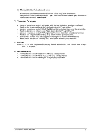 2012 - BPP – Design Web – MI 7 
C. Membuat Direktori Aktif dalam web server 
Buatlah direktori website didalam direktori web server yang telah terinstallasi : 
Dengan nama direktori sebagai berikut : “pw”, kemudian didalam direktori “pw” buatlah sub- direktori dengan nama “praktikum1”. 
7. Tugas dan Pertanyaan 
 Lakukan pengecekan apakah web server telah berhasil dijalankan, amati dan analisislah hasilnya dan simpan catatan anda (*.doc) dalam direktori “pw/praktikum1”. 
 Lakukan pengecekan apakah DBMS MySQL telah berhasil dijalankan, amati dan analisislah hasilnya. dan simpan catatan anda (*.doc) dalam direktori “pw/praktikum1”. 
 Lakukan pengecekan apakah PHP engine telah berhasil dijalankan, amati dan analisislah hasilnya dan simpan catatan anda (*.doc) dalam direktori “pw/praktikum1”. 
 Berikan hasil analisis anda terhadap prosedur dan proses installasi XAMPP secara keseluruhan. dan simpan catatan (*.doc) anda dalam direktori “pw/praktikum1”. 
8. Pustaka 
Bates, C., 2006, Web Programming: Building Internet Applications, Third Edition, Jhon Wiley & Sons Ltd., England. 
9. Hasil Praktikum 
 Terinstallasinya sebuah Web Server aktif yang siap digunakan 
 Terinstallasinya sebuah DBMS MySQL aktif yang siap digunakan 
 Terinstallasinya sebuah PHP Engine aktif yang siap digunakan  