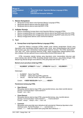 2012 - BPP – Design Web – MI 8 
Minggu ke : 2 
Unit Kompetensi : Client Side Script : Hypertext Markup Language (HTML) 
Waktu : 240 menit 
Tempat Laboratorium Komputer Software 
1. Elemen Kompetensi 
 Menguasai konsep dasar script Hypertext Markup Language (HTML) 
 Menguasai elemen-elemen pada tag HEAD HTML 
 Menguasai elemen-elemen pada tag BODY HTML 
2. Indikator Konerja 
 Mampu menjelaskan konsep dasar script Hypertext Markup Language (HTML) 
 Mampu mengidentifikasi dan menggunakan elemen-elemen tag HEAD pada dokumen HTML 
 Mampu mengidentifikasi dan menggunakan elemen-elemen tag BODY pada dokumen HTML 
 Mampu menggunakan elemen untuk memformat halaman 
3. Teori 
A. Konsep Dasar script Hypertext Markup Language (HTML) 
HyperText Markup Language (HTML) adalah suatu bahasa pengkodean (Script) yang digunakan untuk membangun sebuah halaman web. Script akan diinterpretasikan oleh browser dan browser juga akan memberikan hasilnya pada halaman browser. File HTML berekstensi : 
„html‟ atau „htm‟. Untuk membuat dokumen HTML, dapat menggunakan aplikasi-aplikasi editor teks (notepad, dll) atau aplikasi khusus scripting (Macromedia Dreamweaver, dll). 
HTML merupakan standar bahasa yang digunakan untuk menampilkan dokumen web. Unsur bahasa atau elemen HTML dinyatakan dengan tanda khusus, yang disebut dengan TAG. Sebuah tag ditandai dengan nama elemen (TAG) yang diapit oleh simbol “<” dan “>”. 
Bentuk umum penulisan sintak tag HTML : 
<ELEMENT [ATRIBUT1 =”value” … ATRIBUTN=”value”] > … </ELEMENT> 
Keterangan : 
• ELEMENT : Nama Tag HTML 
• ATRIBUT : Atribut dari Tag HTML (optional) 
• VALUE : Nilai dari Atribut Tag HTML (optional) 
Contoh : < BODY BGCOLOR =”red”> ……… </BODY> Pemahaman tentang tag HTML 
 Open Element 
Merupakan elemen-elemen (tag) HTML yang bersifat terbuka, atau tidak memiliki elemen penutup. Format penulisan <name element /> 
Contoh : <hr/>, <br/> 
 Close Element 
Merupakan elemen-elemen (tag) HTML yang bersifat tertutup, atau memiliki elemen penutup. Format penulisan <name element > ….. </name element> 
Contoh : <body>…<body/>, <div>…</div>, dll 
 Comment 
Merupakan baris yang tidak akan dieksekusi oleh penerjemah. Biasanya digunakan untuk informasi script . Format Penulisan : < ! - - comment text -- > 
Contoh : < ! - - Hallo saya adalah baris yang tidak akan diekskusi -- >  