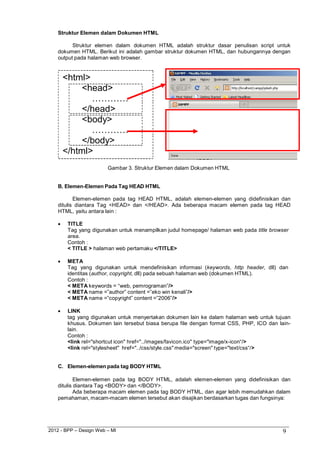 2012 - BPP – Design Web – MI 9 
Struktur Elemen dalam Dokumen HTML 
Struktur elemen dalam dokumen HTML adalah struktur dasar penulisan script untuk dokumen HTML. Berikut ini adalah gambar struktur dokumen HTML, dan hubungannya dengan output pada halaman web browser. 
<html> 
<head> 
………… 
</head> 
<body> 
………… 
</body> 
</html> 
Gambar 3. Struktur Elemen dalam Dokumen HTML 
B. Elemen-Elemen Pada Tag HEAD HTML 
Elemen-elemen pada tag HEAD HTML, adalah elemen-elemen yang didefinisikan dan ditulis diantara Tag <HEAD> dan </HEAD>. Ada beberapa macam elemen pada tag HEAD HTML, yaitu antara lain : 
 TITLE 
Tag yang digunakan untuk menampilkan judul homepage/ halaman web pada title browser area. 
Contoh : 
< TITLE > halaman web pertamaku </TITLE> 
 META 
Tag yang digunakan untuk mendefinisikan informasi (keywords, http header, dll) dan 
identitas (author, copyright, dll) pada sebuah halaman web (dokumen HTML). Contoh : 
< META keywords = “web, pemrograman”/> 
< META name =”author” content =”eko win kenali”/> 
< META name =”copyright” content =”2006”/> 
 LINK 
tag yang digunakan untuk menyertakan dokumen lain ke dalam halaman web untuk tujuan khusus. Dokumen lain tersebut biasa berupa file dengan format CSS, PHP, ICO dan lain- lain. 
Contoh : 
<link rel="shortcut icon" href="../images/favicon.ico" type="image/x-icon“/> 
<link rel="stylesheet" href="../css/style.css" media="screen" type="text/css“/> 
C. Elemen-elemen pada tag BODY HTML 
Elemen-elemen pada tag BODY HTML, adalah elemen-elemen yang didefinisikan dan ditulis diantara Tag <BODY> dan </BODY>. 
Ada beberapa macam elemen pada tag BODY HTML, dan agar lebih memudahkan dalam pemahaman, macam-macam elemen tersebut akan disajikan berdasarkan tugas dan fungsinya:  