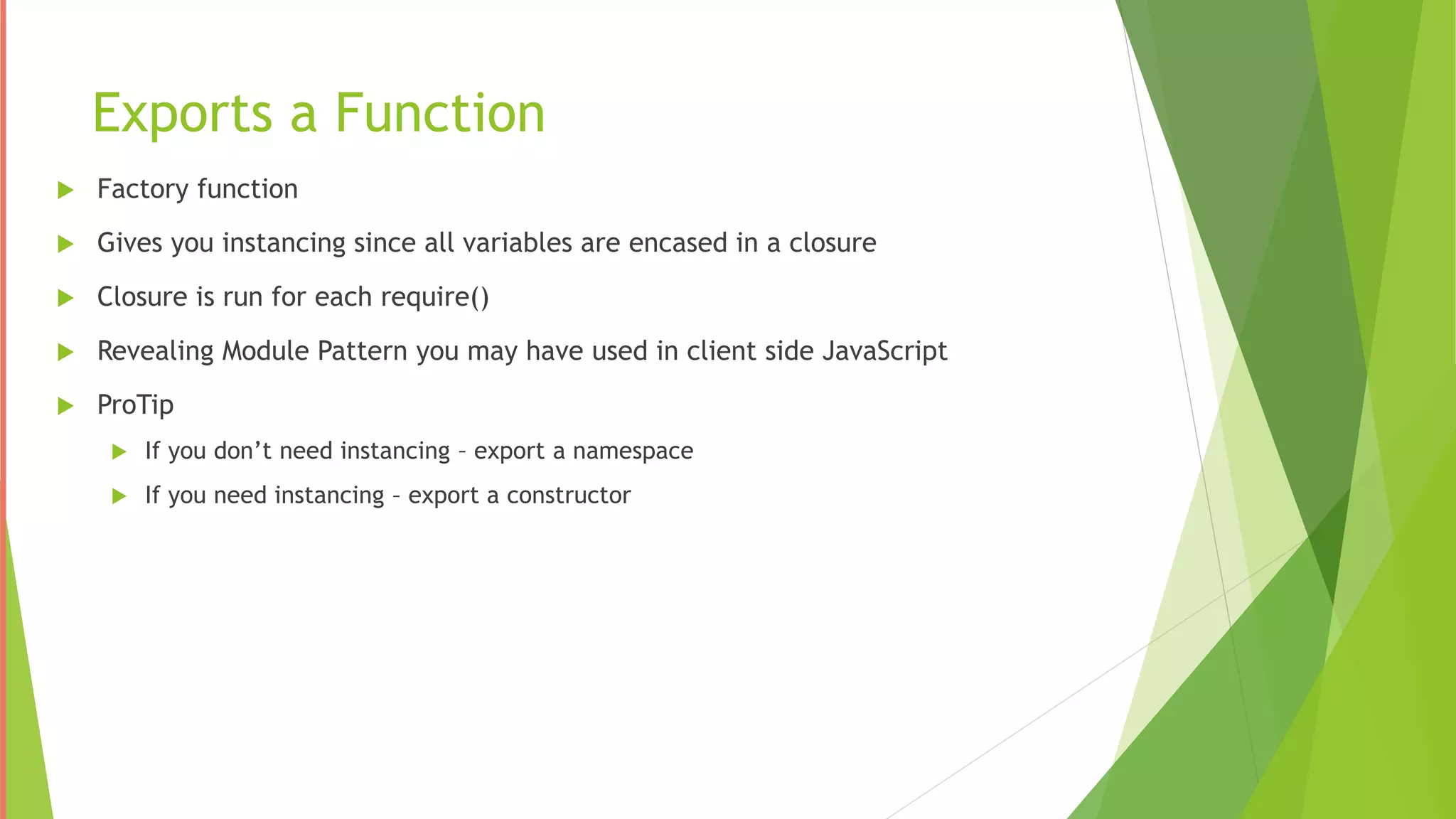 Exports a Function
 Factory function
 Gives you instancing since all variables are encased in a closure
 Closure is run for each require()
 Revealing Module Pattern you may have used in client side JavaScript
 ProTip
 If you don’t need instancing – export a namespace
 If you need instancing – export a constructor
 