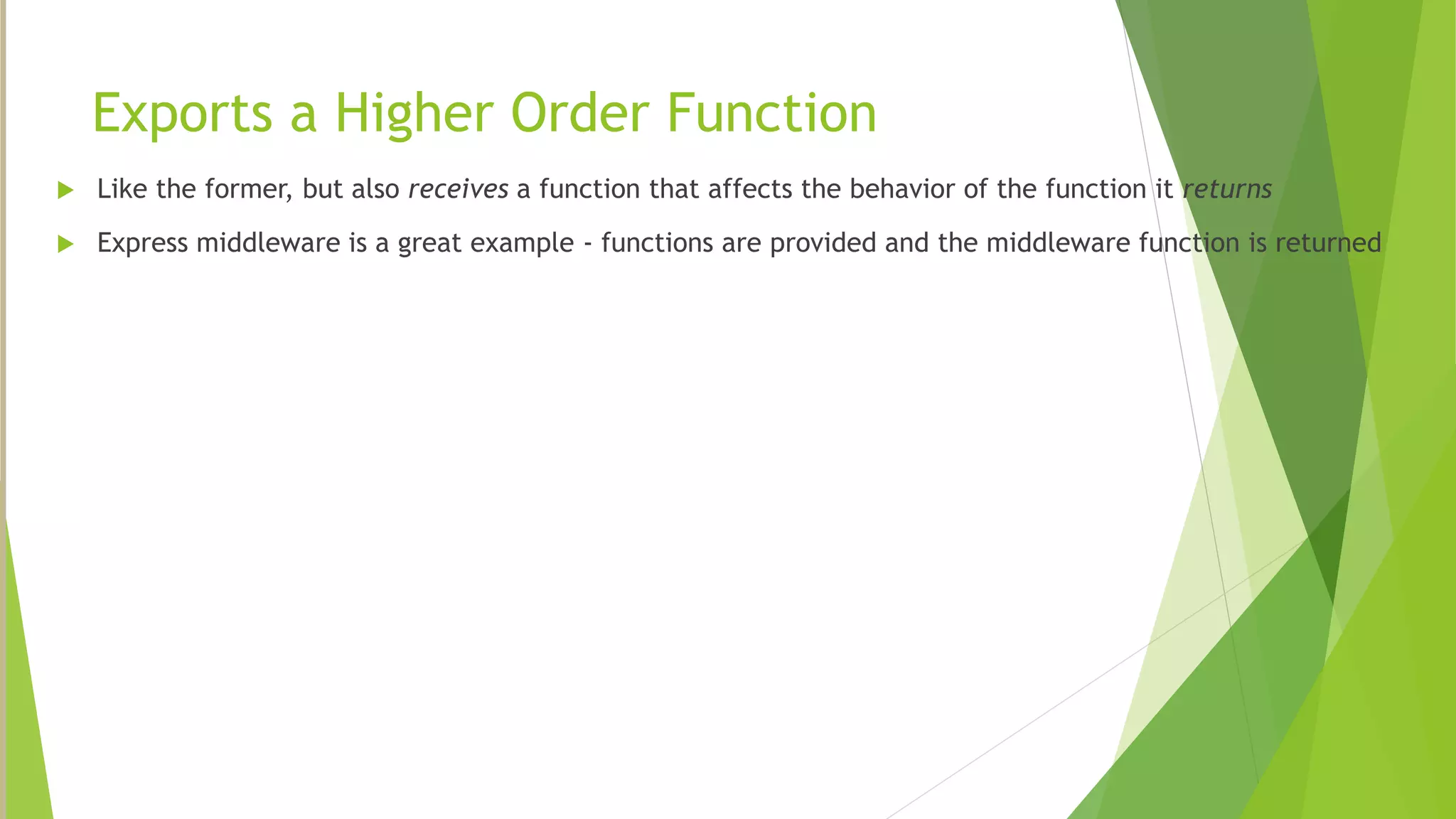 Exports a Higher Order Function
 Like the former, but also receives a function that affects the behavior of the function it returns
 Express middleware is a great example - functions are provided and the middleware function is returned
 