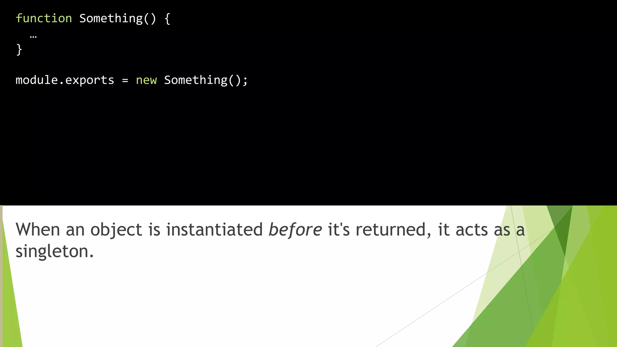 When an object is instantiated before it's returned, it acts as a
singleton.
function Something() {
…
}
module.exports = new Something();
 