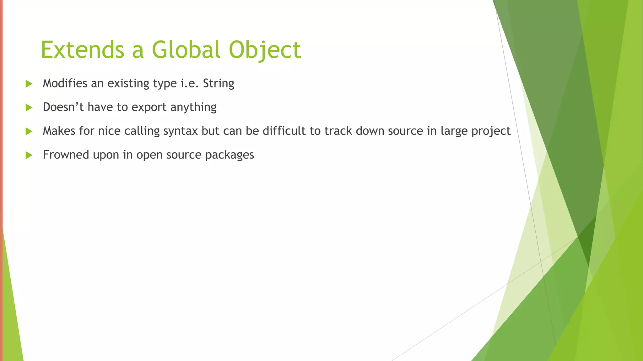 Extends a Global Object
 Modifies an existing type i.e. String
 Doesn’t have to export anything
 Makes for nice calling syntax but can be difficult to track down source in large project
 Frowned upon in open source packages
 
