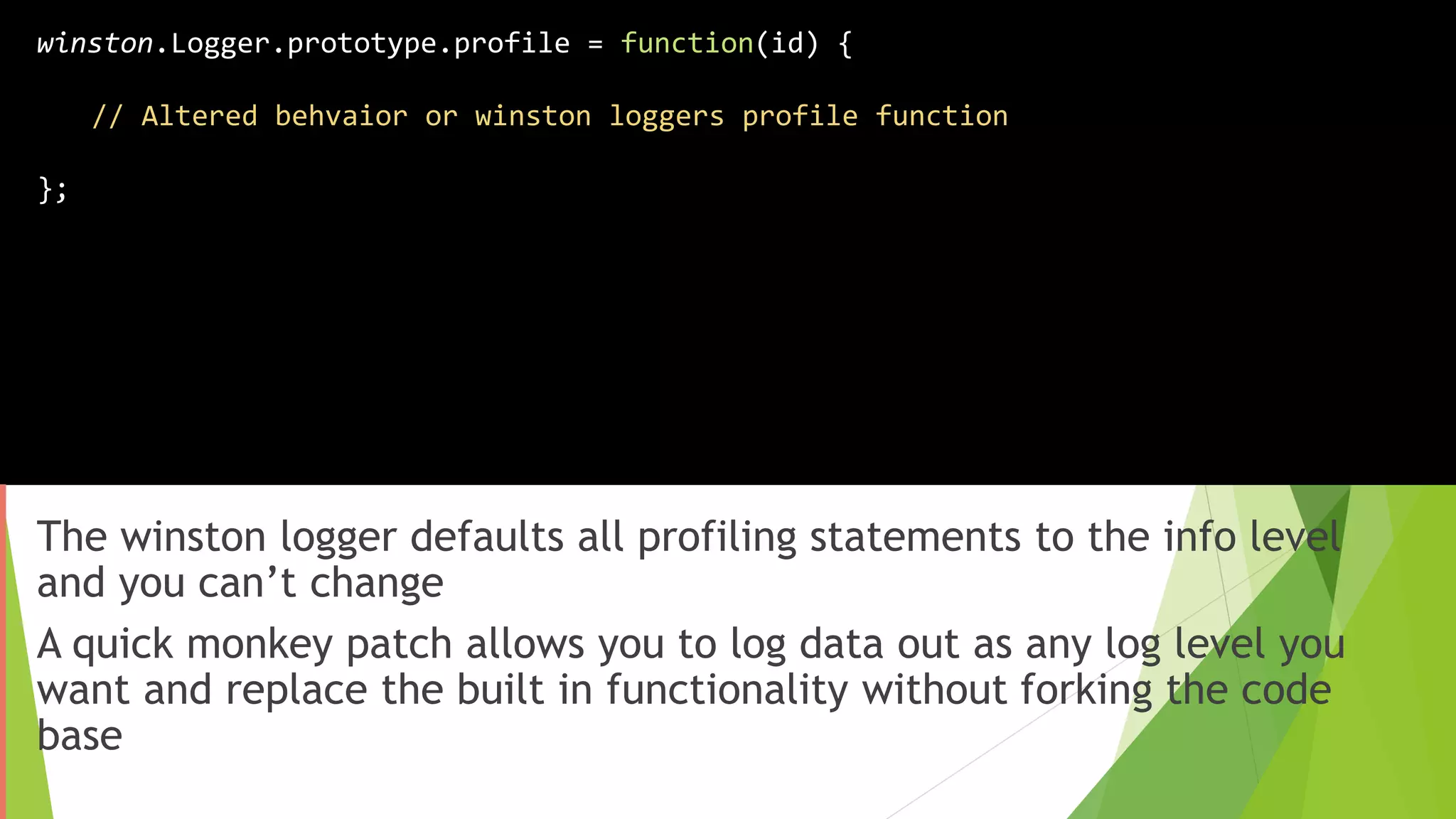 The winston logger defaults all profiling statements to the info level
and you can’t change
A quick monkey patch allows you to log data out as any log level you
want and replace the built in functionality without forking the code
base
winston.Logger.prototype.profile = function(id) {
// Altered behvaior or winston loggers profile function
};
 