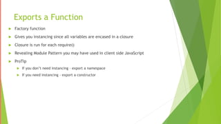 Exports a Function
 Factory function
 Gives you instancing since all variables are encased in a closure
 Closure is run for each require()
 Revealing Module Pattern you may have used in client side JavaScript
 ProTip
 If you don’t need instancing – export a namespace
 If you need instancing – export a constructor
 