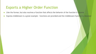 Exports a Higher Order Function
 Like the former, but also receives a function that affects the behavior of the function it returns
 Express middleware is a great example - functions are provided and the middleware function is returned
 