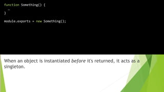 When an object is instantiated before it's returned, it acts as a
singleton.
function Something() {
…
}
module.exports = new Something();
 