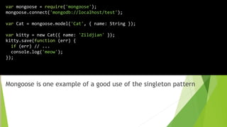 Mongoose is one example of a good use of the singleton pattern
var mongoose = require('mongoose');
mongoose.connect('mongodb://localhost/test');
var Cat = mongoose.model('Cat', { name: String });
var kitty = new Cat({ name: 'Zildjian' });
kitty.save(function (err) {
if (err) // ...
console.log('meow');
});
 