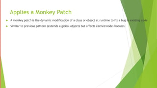 Applies a Monkey Patch
 A monkey patch is the dynamic modification of a class or object at runtime to fix a bug in existing code
 Similar to previous pattern (extends a global object) but affects cached node modules
 