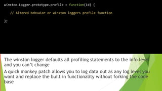 The winston logger defaults all profiling statements to the info level
and you can’t change
A quick monkey patch allows you to log data out as any log level you
want and replace the built in functionality without forking the code
base
winston.Logger.prototype.profile = function(id) {
// Altered behvaior or winston loggers profile function
};
 