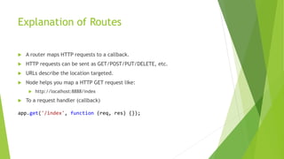 Explanation of Routes
 A router maps HTTP requests to a callback.
 HTTP requests can be sent as GET/POST/PUT/DELETE, etc.
 URLs describe the location targeted.
 Node helps you map a HTTP GET request like:
 http://localhost:8888/index
 To a request handler (callback)
app.get('/index', function (req, res) {});
 