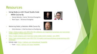 Resources
 Using Node.js with Visual Studio Code
 #MVA Course By
 Stacey Mulcahy | Senior Technical Evangelist
 Rami Sayar | Technical Evangelist
 Mastering Node.js Modules #MVA Course By
 Chris Kinsman | Chief Architect at PushSpring
 https://blog.jcoglan.com/2013/03/30/callbacks-are-imperative-promises-are-functional-
nodes-biggest-missed-opportunity/
 http://code.tutsplus.com/tutorials/using-nodes-event-module--net-35941
 http://spin.atomicobject.com/2012/03/14/nodejs-and-asynchronous-programming-with-
promises/
 Github repo: https://github.com/AhmedAssaf/NodeMVA
 From : https://github.com/sayar/NodeMVA
 