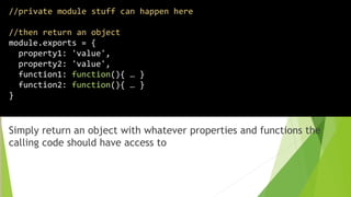 Simply return an object with whatever properties and functions the
calling code should have access to
//private module stuff can happen here
//then return an object
module.exports = {
property1: 'value',
property2: 'value',
function1: function(){ … }
function2: function(){ … }
}
 
