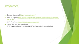 Resources
 Express Framework http://expressjs.com/
 Intro to Express http://code.tutsplus.com/tutorials/introduction-to-express--
net-33367
 Jade Templates http://jade-lang.com/tutorial/
 JavaScript and Jade Templating
http://www.slideshare.net/wearefractal/jade-javascript-templating
 