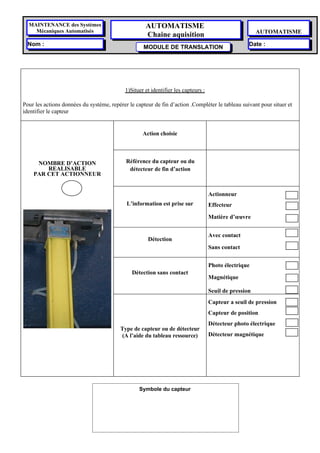MAINTENANCE des Systèmes                           AUTOMATISME
    Mécaniques Automatisés                                                                              AUTOMATISME
                                                     Chaine aquisition
  Nom :                                                                                             Date :
                                                    MODULE DE TRANSLATION




                                            1)Situer et identifier les capteurs :

Pour les actions données du système, repérer le capteur de fin d’action .Compléter le tableau suivant pour situer et
identifier le capteur


                                                    Action choisie




     NOMBRE D’ACTION                        Référence du capteur ou du
        REALISABLE                           détecteur de fin d’action
    PAR CET ACTIONNEUR


                                                                                    Actionneur
                                            L’information est prise sur             Effecteur

                                                                                    Matière d’œuvre


                                                                                    Avec contact
                                                      Détection
                                                                                    Sans contact


                                                                                    Photo électrique
                                               Détection sans contact
                                                                                    Magnétique

                                                                                    Seuil de pression
                                                                                    Capteur a seuil de pression
                                                                                    Capteur de position
                                                                                    Détecteur photo électrique
                                          Type de capteur ou de détecteur
                                          (A l’aide du tableau ressource)           Détecteur magnétique




                                                  Symbole du capteur 
 