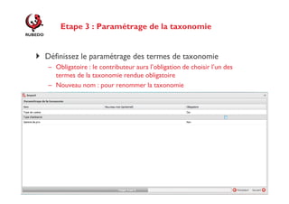 Etape 3 : Paramétrage de la taxonomie

Définissez le paramétrage des termes de taxonomie
– Obligatoire : le contributeur aura l’obligation de choisir l’un des
termes de la taxonomie rendue obligatoire
– Nouveau nom : pour renommer la taxonomie

http://www.rubedo-project.org

 