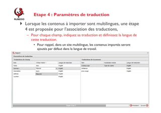 Etape 4 : Paramètres de traduction
Lorsque les contenus à importer sont multilingues, une étape
4 est proposée pour l’association des traductions,
– Pour chaque champ, indiquez sa traduction et définissez la langue de
cette traduction.
• Pour rappel, dans un site multilingue, les contenus importés seront
ajoutés par défaut dans la langue de travail.

http://www.rubedo-project.org

 