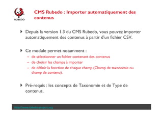 CMS Rubedo : Importer automatiquement des
contenus
Depuis la version 1.3 du CMS Rubedo, vous pouvez importer
automatiquement des contenus à partir d’un fichier CSV.
Ce module permet notamment :
– de sélectionner un fichier contenant des contenus
– de choisir les champs à importer
– de définir la fonction de chaque champ (Champ de taxonomie ou
champ de contenu).

Pré-requis : les concepts de Taxonomie et de Type de
contenus.

http://www.rubedo-project.org

 
