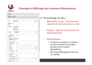 Exemple d’affichage des contenus Restaurants

Paramétrage du bloc :
– Restreindre au site : si les contenus
importés ont été cantonnés à ce site
– Facettes : sélection des contenus de
type Restaurants
– Géolocalisation :
• Si l’option est activée, les visiteurs
pourront visualiser les résultats
proches de leur position
géographique
• Ou forcez l’affichage de la carte sur
une adresse
http://www.rubedo-project.org

 